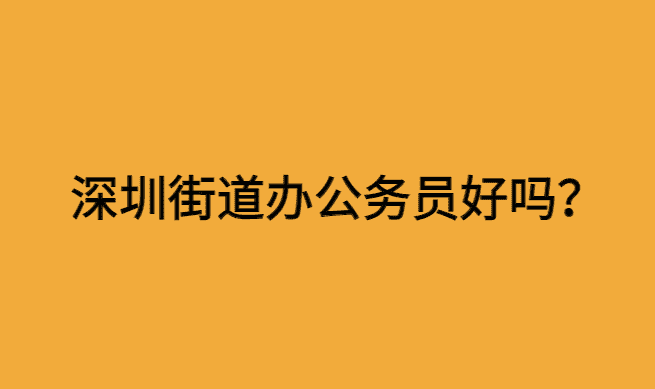 深圳街道办公务员好吗？怎么样？-小白学府