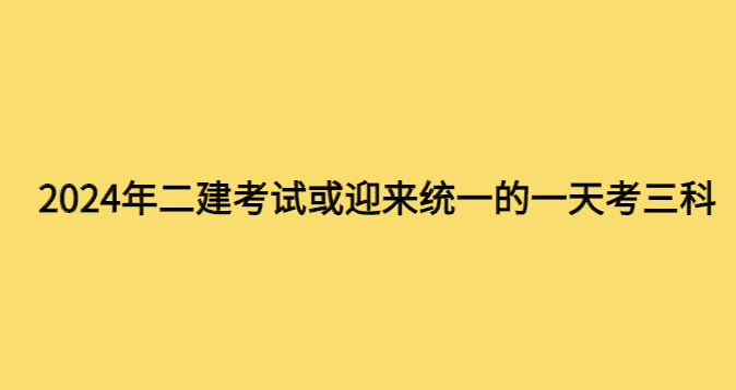 2024年二建考试或迎来统一的一天考三科-小白学府