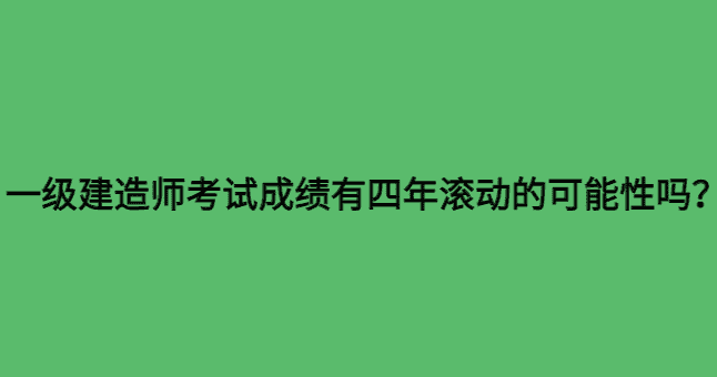 一级建造师考试成绩有四年滚动的可能性吗？-小白学府