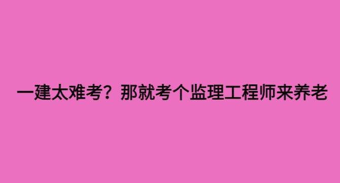 一建太难考？那就考个监理工程师来养老-小白学府