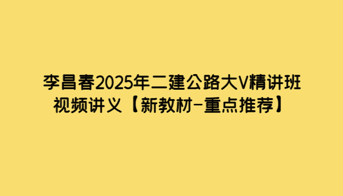 李昌春2025年二建公路大V精讲班视频讲义【新教材-重点推荐】-小白学府