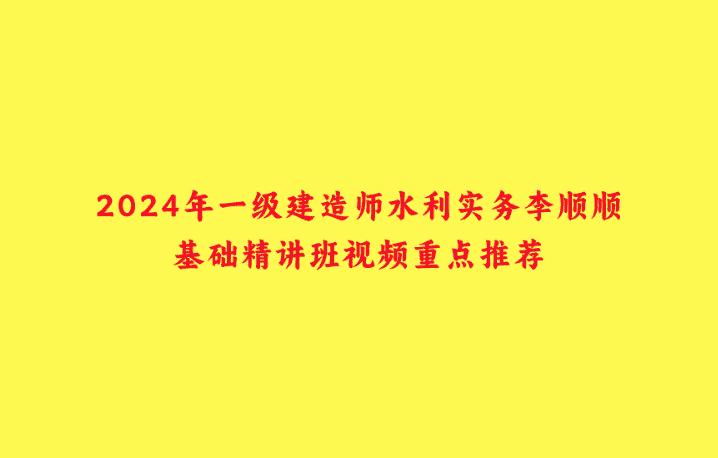 2024年一级建造师水利实务李顺顺基础精讲班视频重点推荐-小白学府