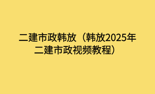 二建市政韩放（韩放2025年二建市政视频教程）-小白学府