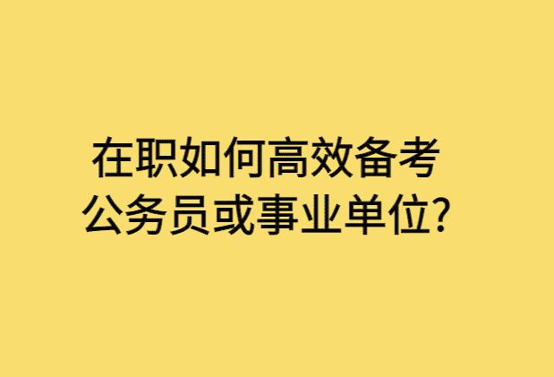 在职如何高效备考公务员或事业单位?-小白学府